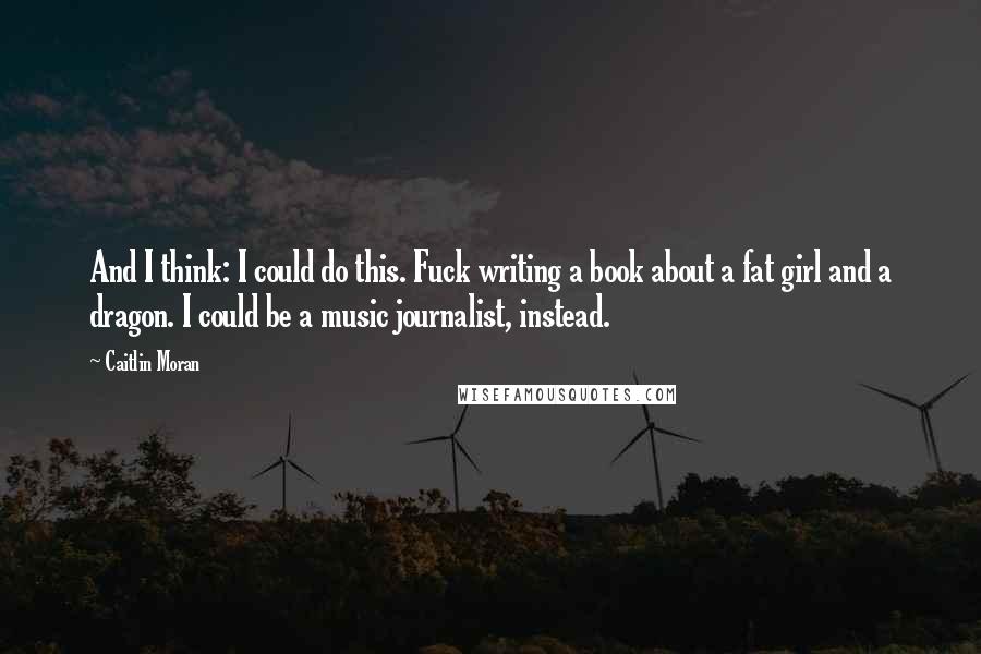 Caitlin Moran Quotes: And I think: I could do this. Fuck writing a book about a fat girl and a dragon. I could be a music journalist, instead.