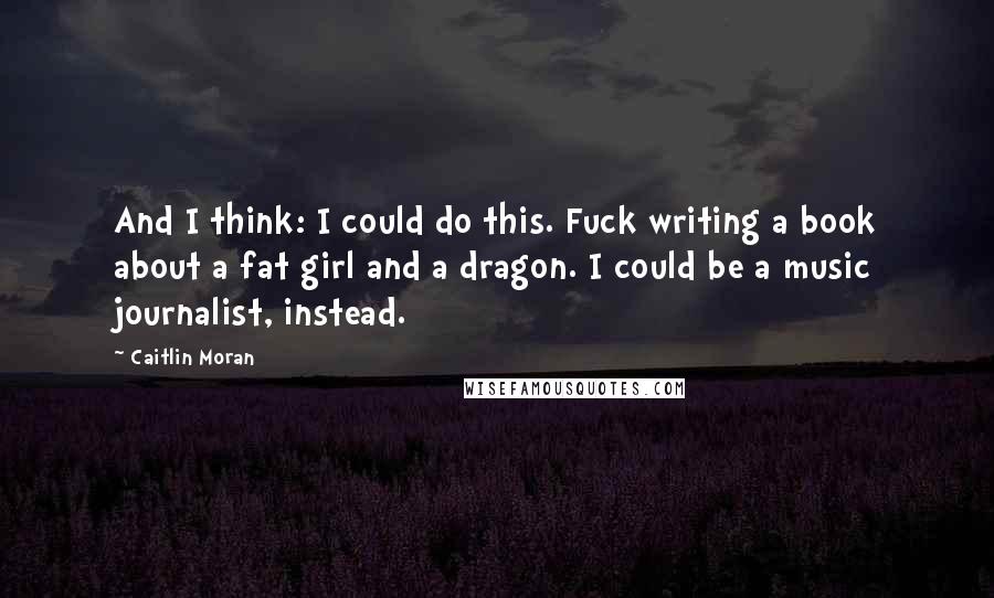 Caitlin Moran Quotes: And I think: I could do this. Fuck writing a book about a fat girl and a dragon. I could be a music journalist, instead.