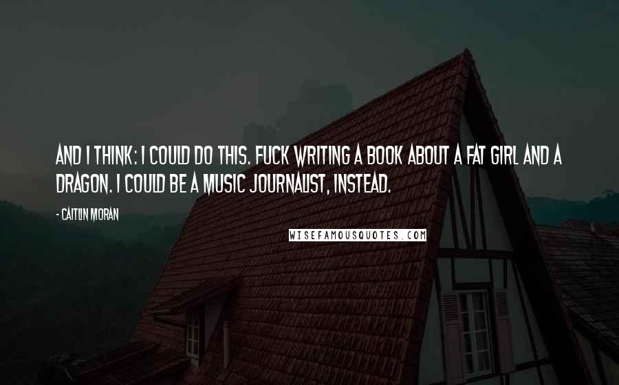 Caitlin Moran Quotes: And I think: I could do this. Fuck writing a book about a fat girl and a dragon. I could be a music journalist, instead.