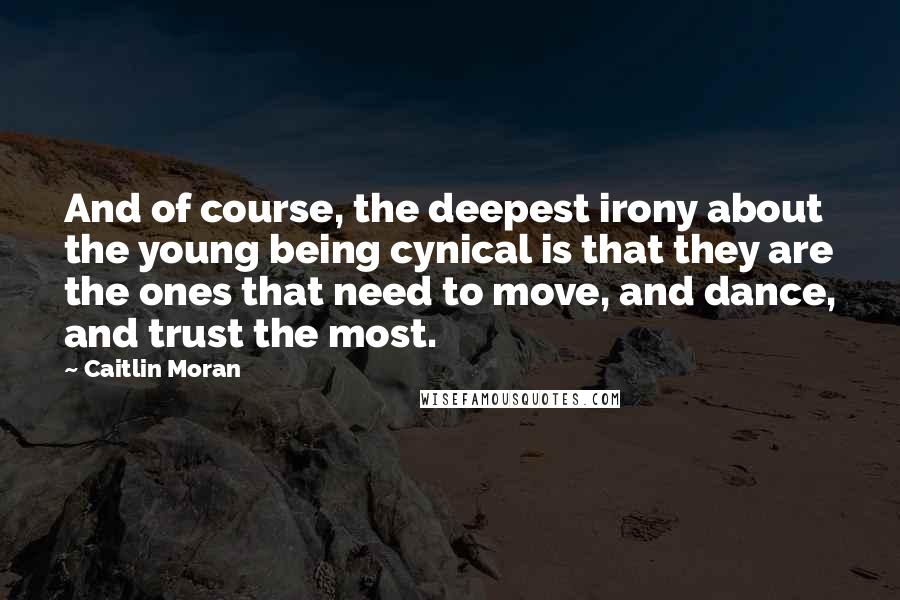 Caitlin Moran Quotes: And of course, the deepest irony about the young being cynical is that they are the ones that need to move, and dance, and trust the most.