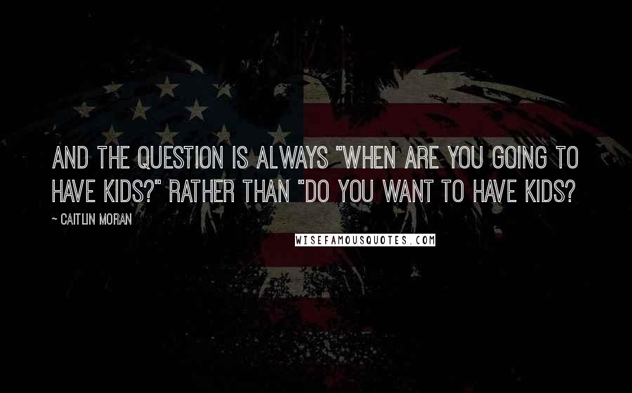 Caitlin Moran Quotes: And the question is always "When are you going to have kids?" Rather than "Do you want to have kids?