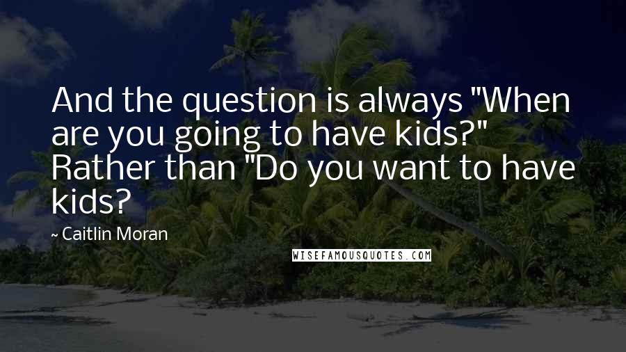 Caitlin Moran Quotes: And the question is always "When are you going to have kids?" Rather than "Do you want to have kids?