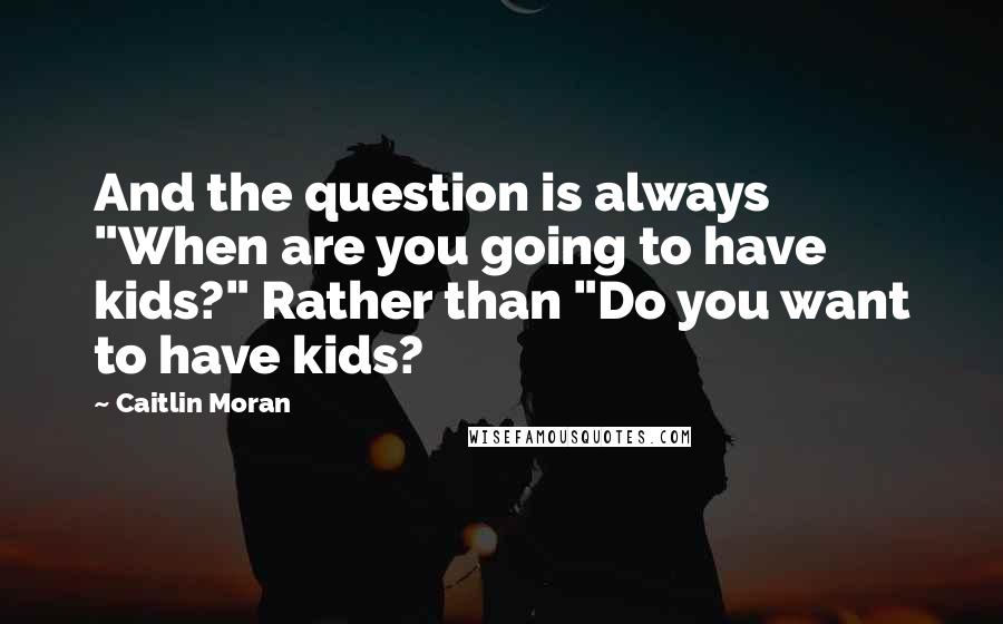 Caitlin Moran Quotes: And the question is always "When are you going to have kids?" Rather than "Do you want to have kids?