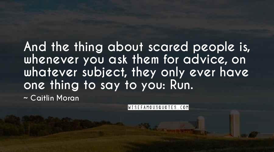 Caitlin Moran Quotes: And the thing about scared people is, whenever you ask them for advice, on whatever subject, they only ever have one thing to say to you: Run.