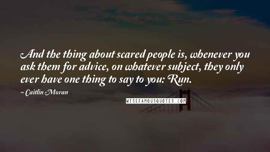 Caitlin Moran Quotes: And the thing about scared people is, whenever you ask them for advice, on whatever subject, they only ever have one thing to say to you: Run.