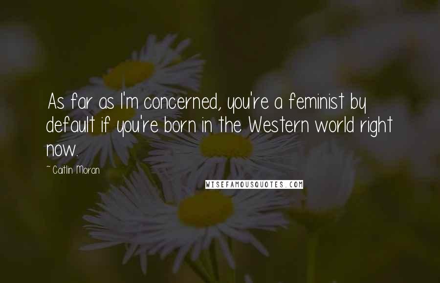 Caitlin Moran Quotes: As far as I'm concerned, you're a feminist by default if you're born in the Western world right now.