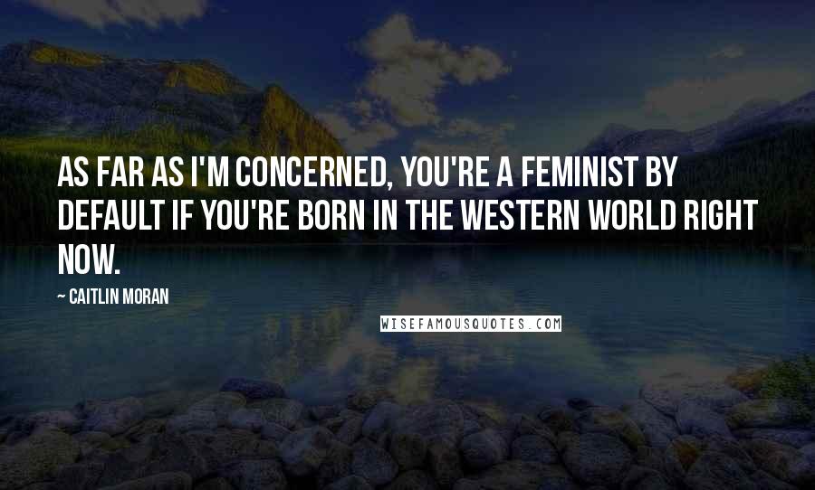 Caitlin Moran Quotes: As far as I'm concerned, you're a feminist by default if you're born in the Western world right now.