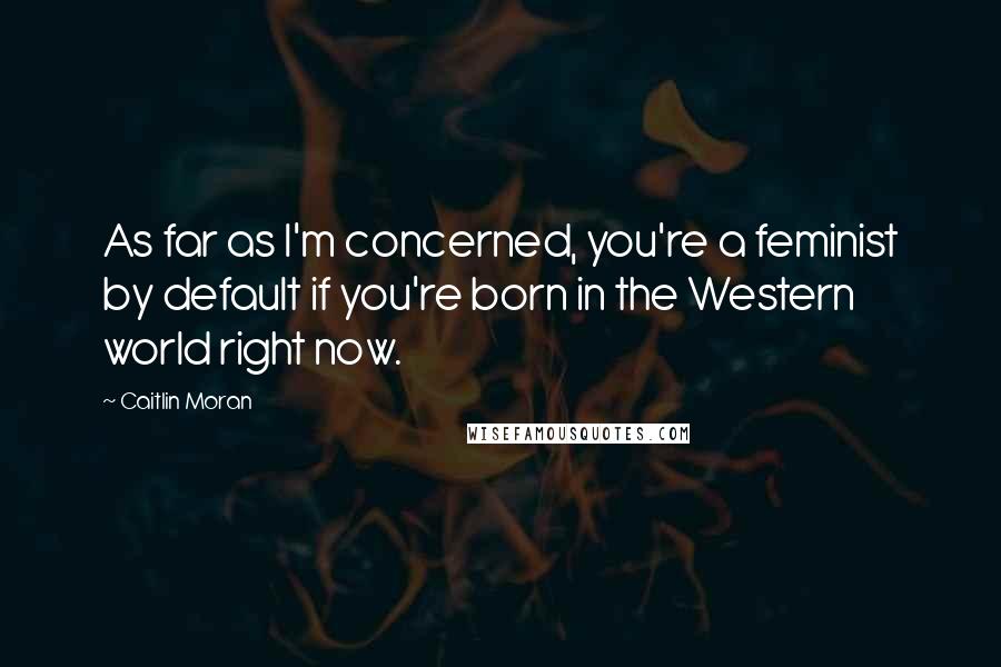 Caitlin Moran Quotes: As far as I'm concerned, you're a feminist by default if you're born in the Western world right now.