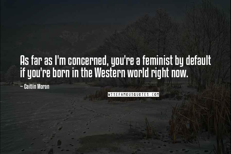 Caitlin Moran Quotes: As far as I'm concerned, you're a feminist by default if you're born in the Western world right now.