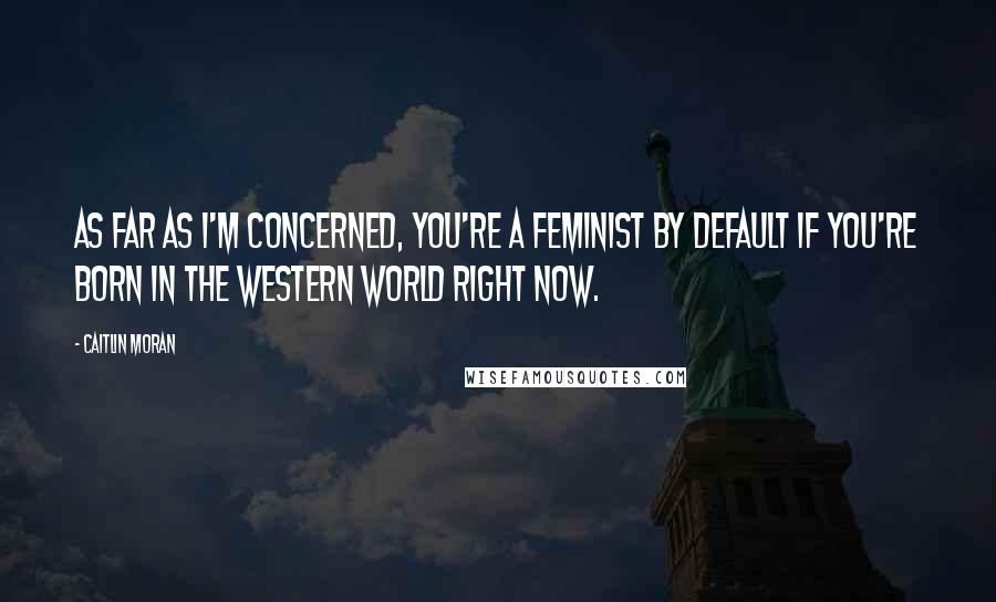 Caitlin Moran Quotes: As far as I'm concerned, you're a feminist by default if you're born in the Western world right now.