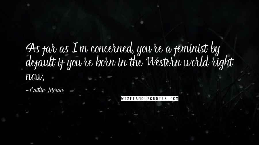 Caitlin Moran Quotes: As far as I'm concerned, you're a feminist by default if you're born in the Western world right now.