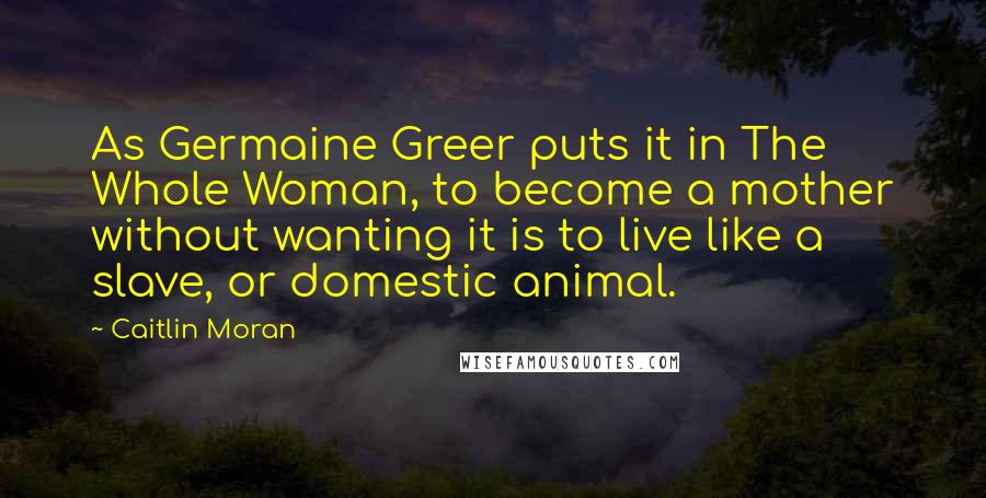 Caitlin Moran Quotes: As Germaine Greer puts it in The Whole Woman, to become a mother without wanting it is to live like a slave, or domestic animal.