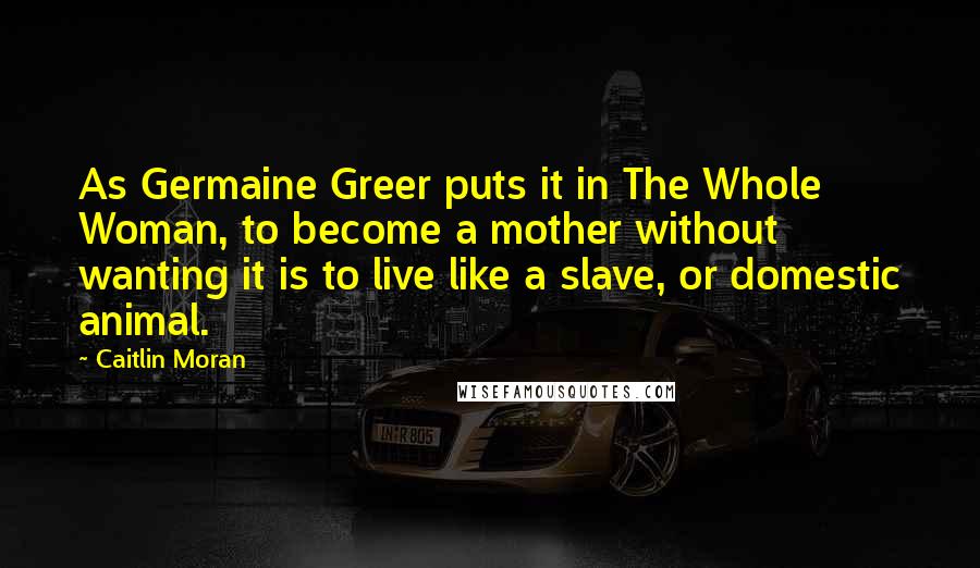 Caitlin Moran Quotes: As Germaine Greer puts it in The Whole Woman, to become a mother without wanting it is to live like a slave, or domestic animal.