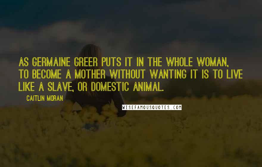Caitlin Moran Quotes: As Germaine Greer puts it in The Whole Woman, to become a mother without wanting it is to live like a slave, or domestic animal.
