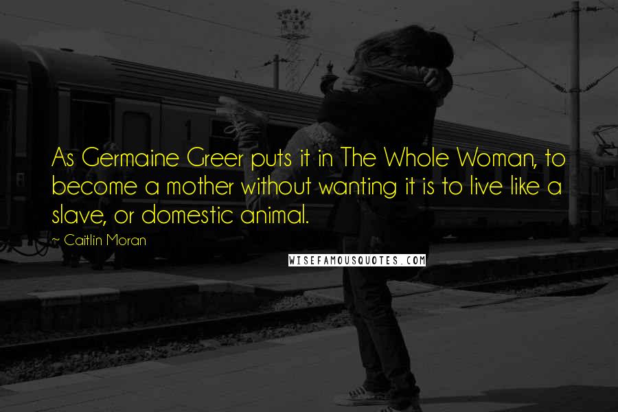 Caitlin Moran Quotes: As Germaine Greer puts it in The Whole Woman, to become a mother without wanting it is to live like a slave, or domestic animal.