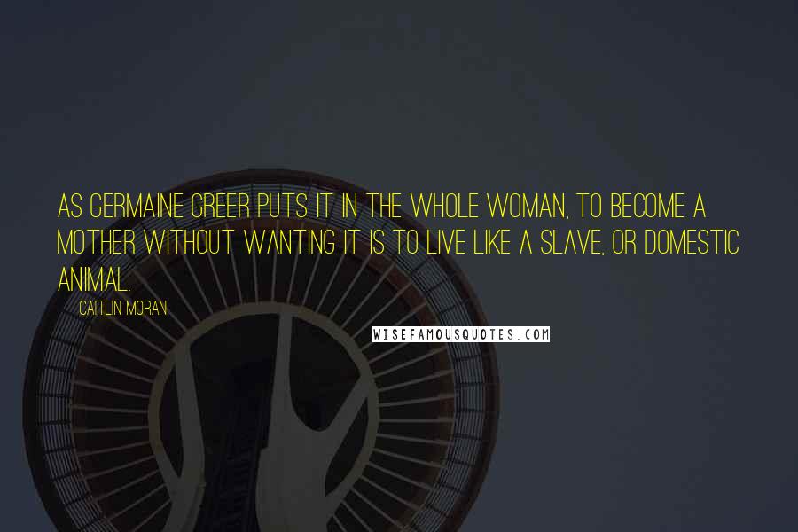 Caitlin Moran Quotes: As Germaine Greer puts it in The Whole Woman, to become a mother without wanting it is to live like a slave, or domestic animal.