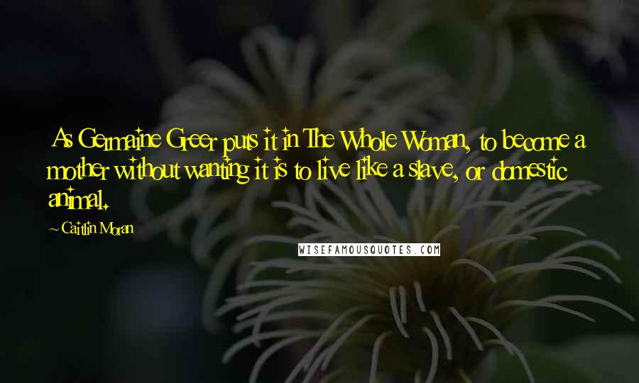 Caitlin Moran Quotes: As Germaine Greer puts it in The Whole Woman, to become a mother without wanting it is to live like a slave, or domestic animal.