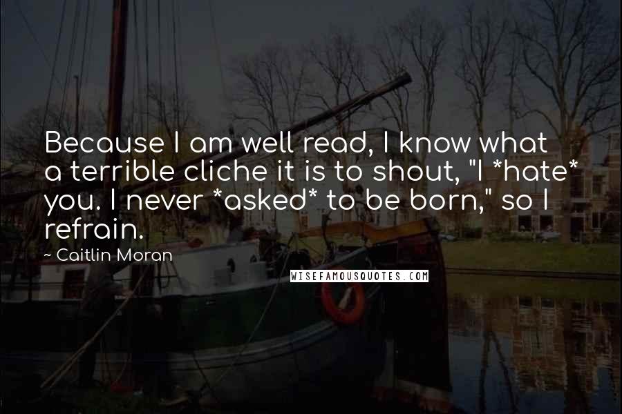 Caitlin Moran Quotes: Because I am well read, I know what a terrible cliche it is to shout, "I *hate* you. I never *asked* to be born," so I refrain.