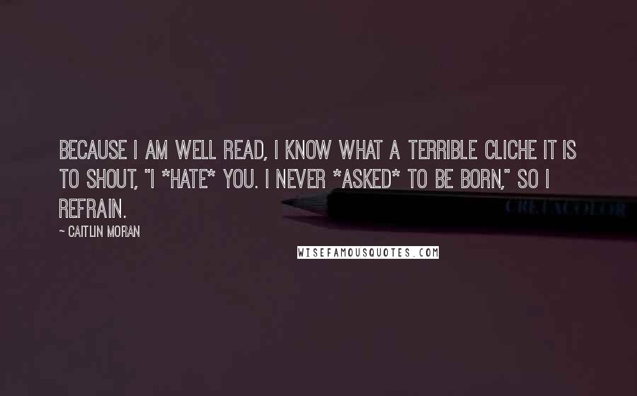 Caitlin Moran Quotes: Because I am well read, I know what a terrible cliche it is to shout, "I *hate* you. I never *asked* to be born," so I refrain.