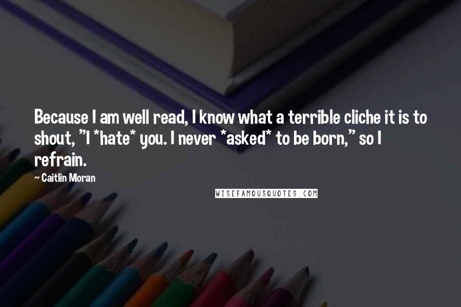 Caitlin Moran Quotes: Because I am well read, I know what a terrible cliche it is to shout, "I *hate* you. I never *asked* to be born," so I refrain.
