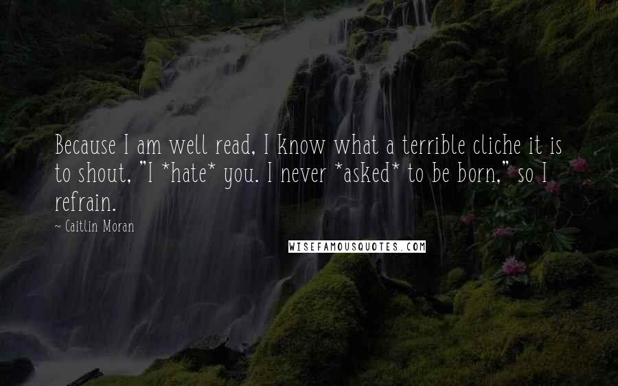 Caitlin Moran Quotes: Because I am well read, I know what a terrible cliche it is to shout, "I *hate* you. I never *asked* to be born," so I refrain.