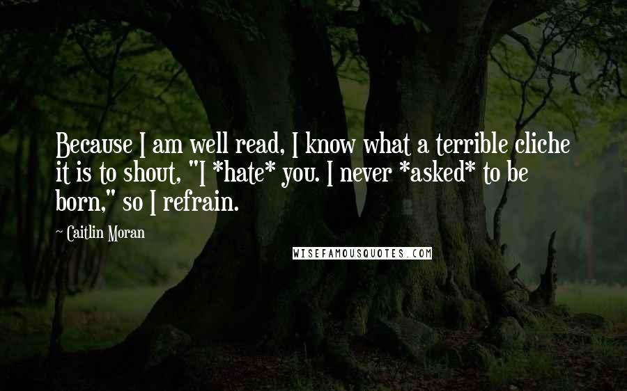 Caitlin Moran Quotes: Because I am well read, I know what a terrible cliche it is to shout, "I *hate* you. I never *asked* to be born," so I refrain.