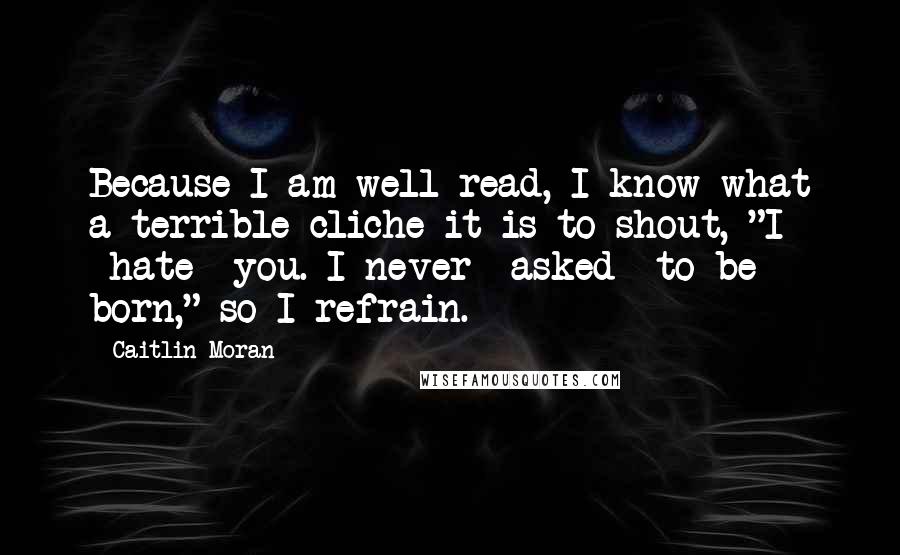 Caitlin Moran Quotes: Because I am well read, I know what a terrible cliche it is to shout, "I *hate* you. I never *asked* to be born," so I refrain.