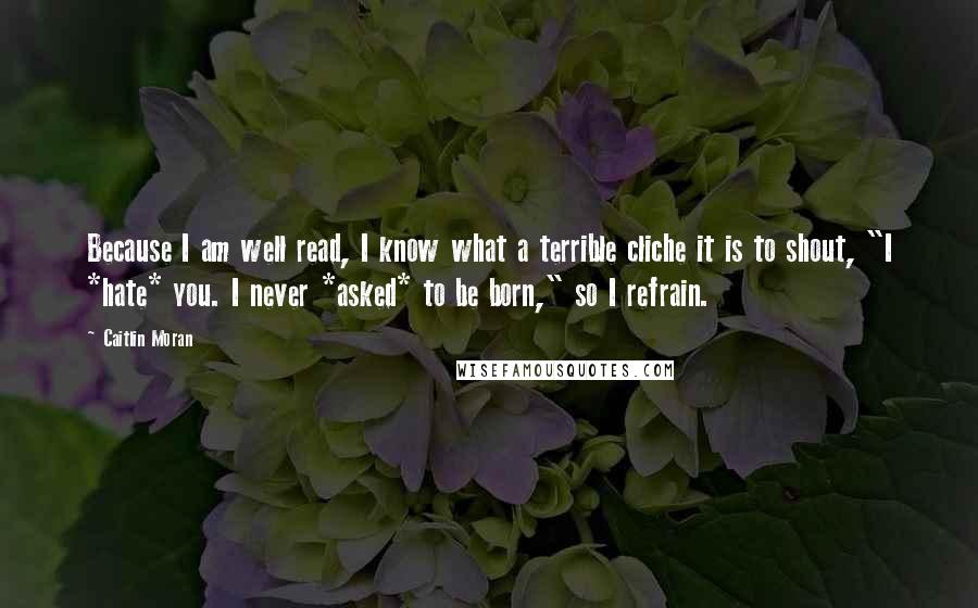 Caitlin Moran Quotes: Because I am well read, I know what a terrible cliche it is to shout, "I *hate* you. I never *asked* to be born," so I refrain.