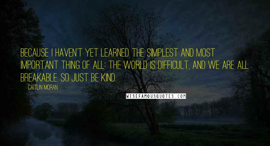 Caitlin Moran Quotes: Because I haven't yet learned the simplest and most important thing of all: the world is difficult, and we are all breakable. So just be kind.