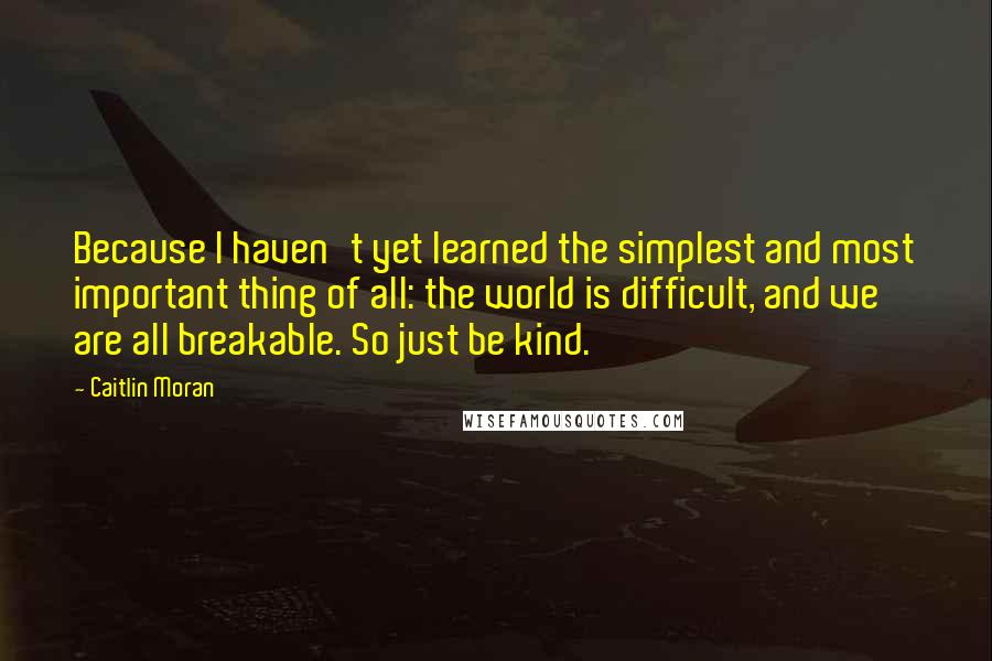 Caitlin Moran Quotes: Because I haven't yet learned the simplest and most important thing of all: the world is difficult, and we are all breakable. So just be kind.