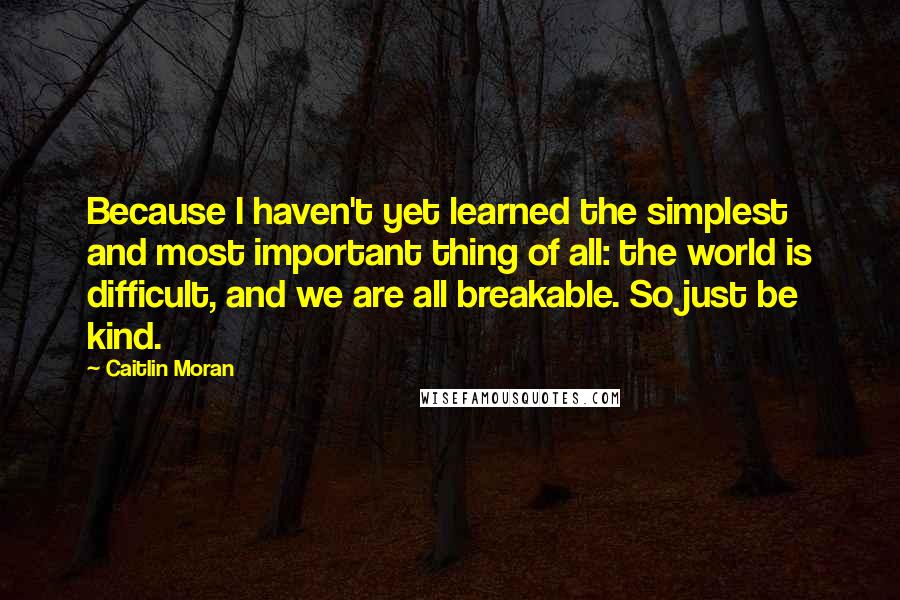 Caitlin Moran Quotes: Because I haven't yet learned the simplest and most important thing of all: the world is difficult, and we are all breakable. So just be kind.