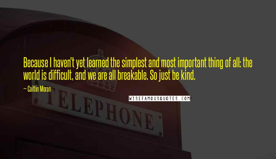 Caitlin Moran Quotes: Because I haven't yet learned the simplest and most important thing of all: the world is difficult, and we are all breakable. So just be kind.