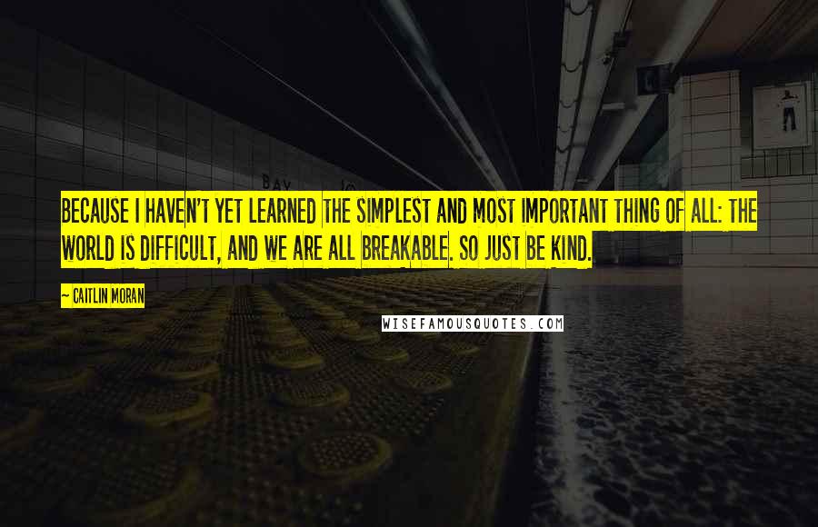 Caitlin Moran Quotes: Because I haven't yet learned the simplest and most important thing of all: the world is difficult, and we are all breakable. So just be kind.