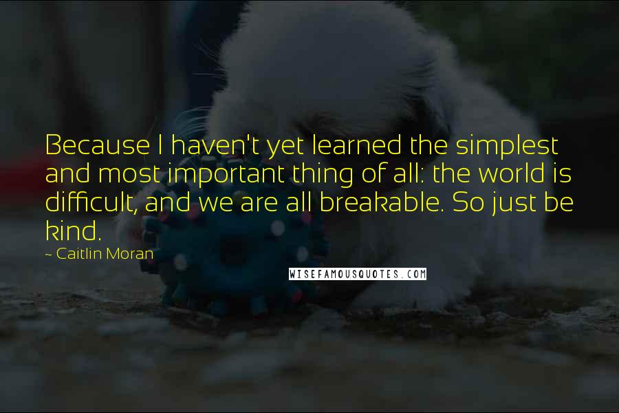 Caitlin Moran Quotes: Because I haven't yet learned the simplest and most important thing of all: the world is difficult, and we are all breakable. So just be kind.