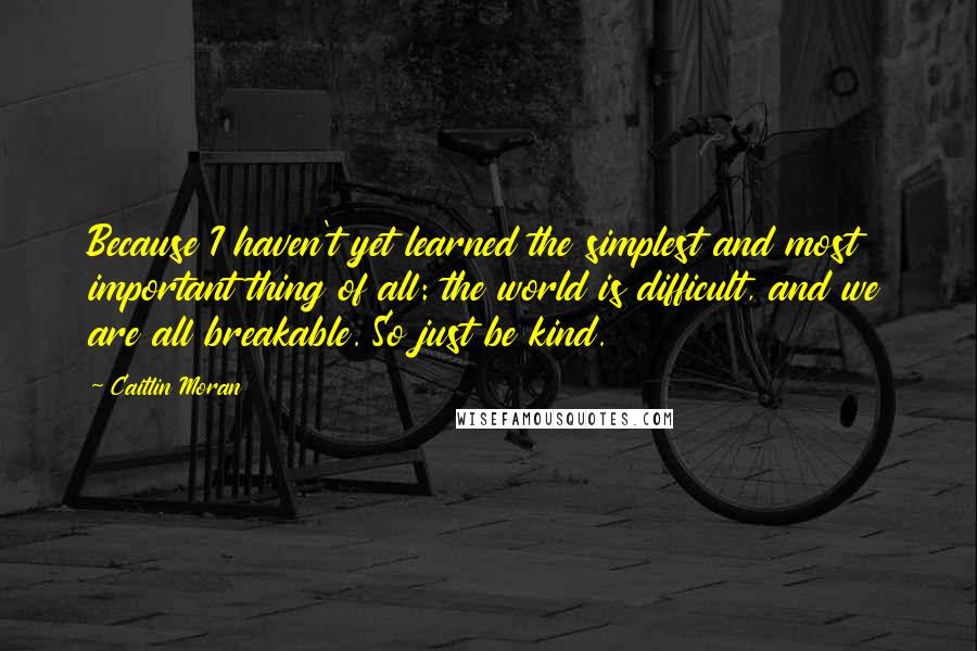 Caitlin Moran Quotes: Because I haven't yet learned the simplest and most important thing of all: the world is difficult, and we are all breakable. So just be kind.