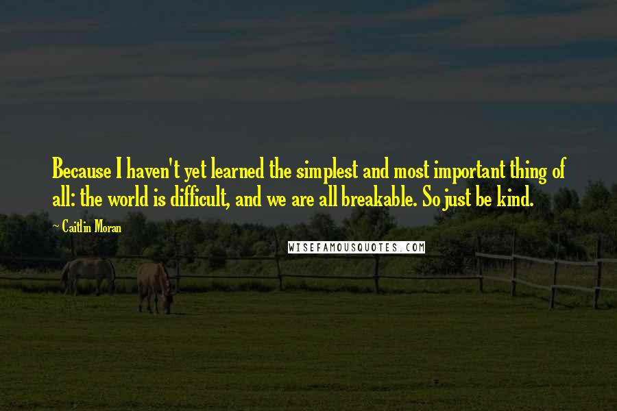 Caitlin Moran Quotes: Because I haven't yet learned the simplest and most important thing of all: the world is difficult, and we are all breakable. So just be kind.