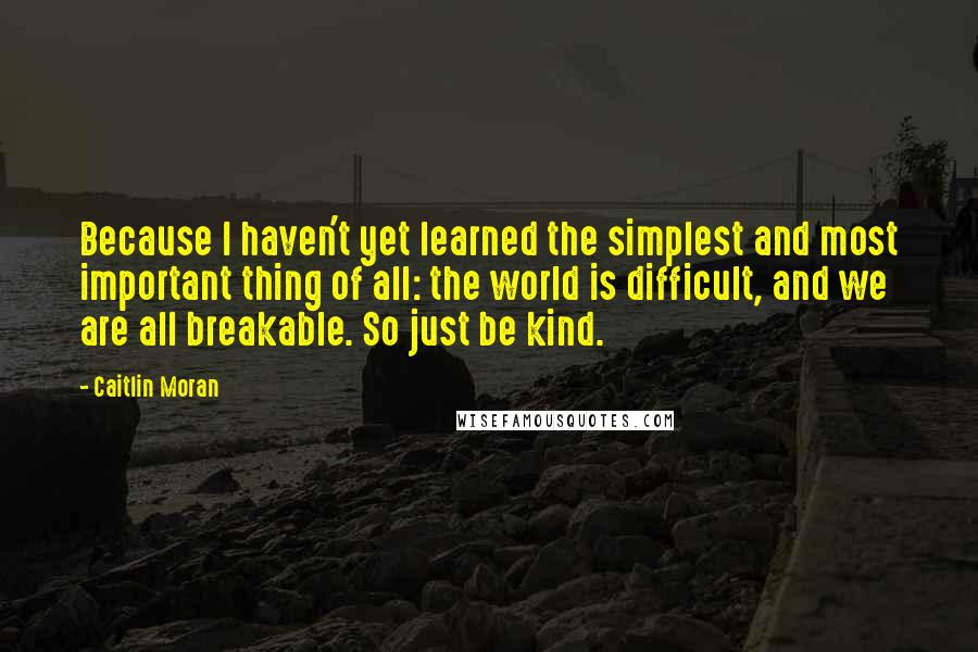 Caitlin Moran Quotes: Because I haven't yet learned the simplest and most important thing of all: the world is difficult, and we are all breakable. So just be kind.