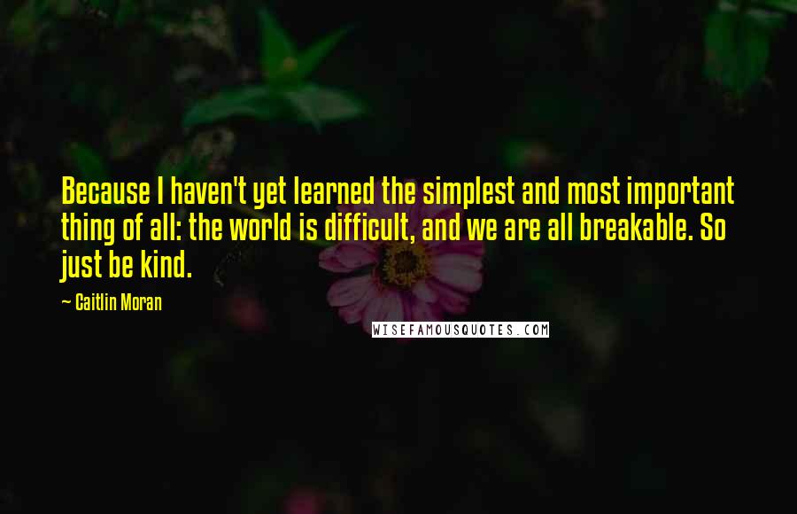 Caitlin Moran Quotes: Because I haven't yet learned the simplest and most important thing of all: the world is difficult, and we are all breakable. So just be kind.