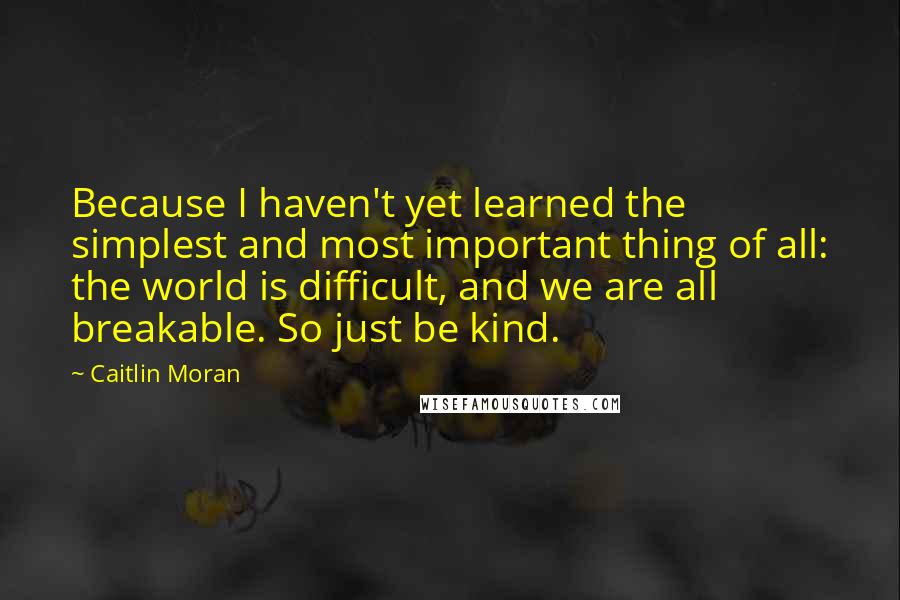Caitlin Moran Quotes: Because I haven't yet learned the simplest and most important thing of all: the world is difficult, and we are all breakable. So just be kind.