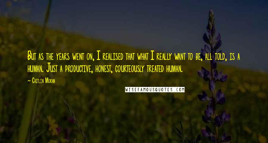 Caitlin Moran Quotes: But as the years went on, I realised that what I really want to be, all told, is a human. Just a productive, honest, courteously treated human.