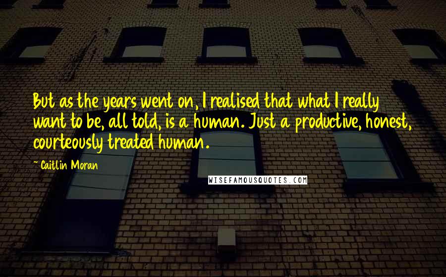 Caitlin Moran Quotes: But as the years went on, I realised that what I really want to be, all told, is a human. Just a productive, honest, courteously treated human.