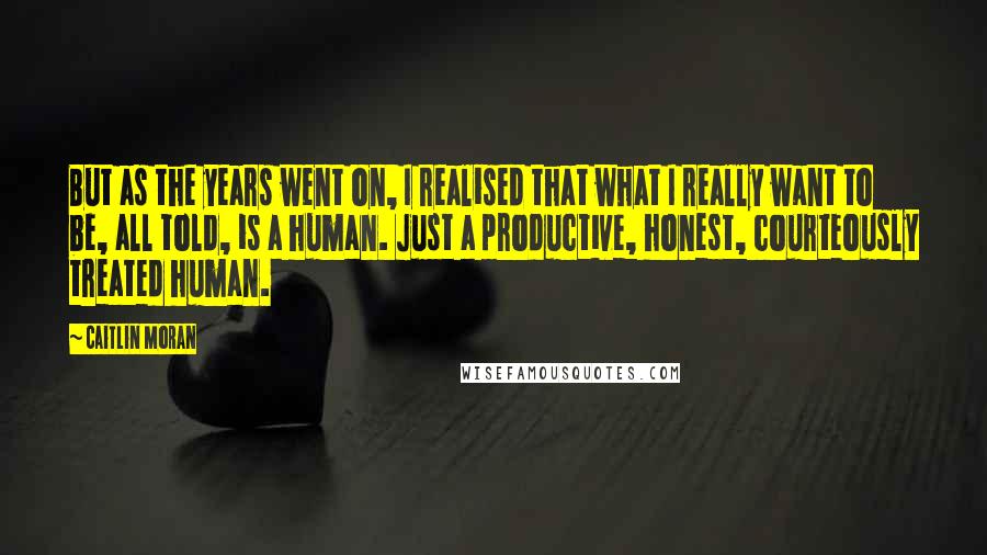 Caitlin Moran Quotes: But as the years went on, I realised that what I really want to be, all told, is a human. Just a productive, honest, courteously treated human.