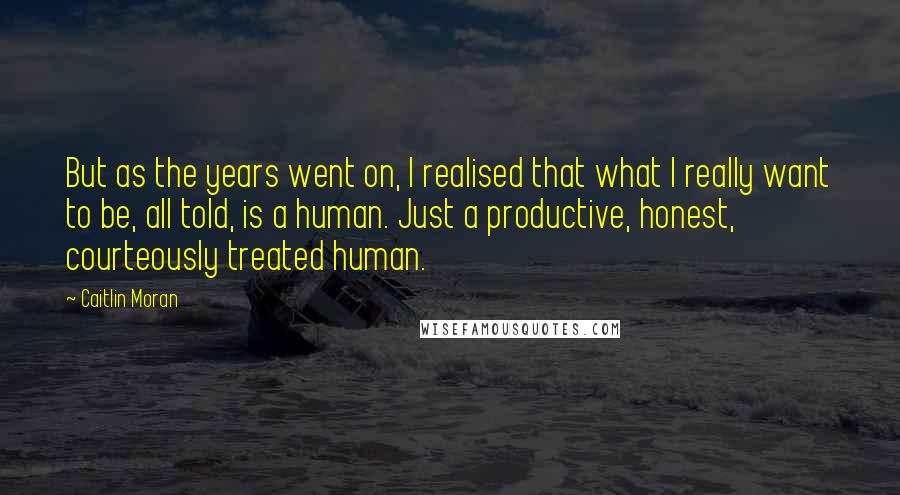 Caitlin Moran Quotes: But as the years went on, I realised that what I really want to be, all told, is a human. Just a productive, honest, courteously treated human.