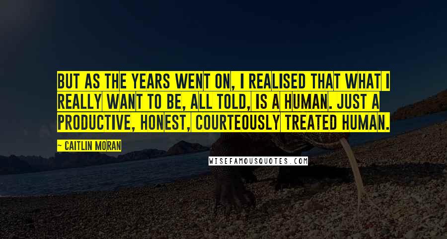 Caitlin Moran Quotes: But as the years went on, I realised that what I really want to be, all told, is a human. Just a productive, honest, courteously treated human.