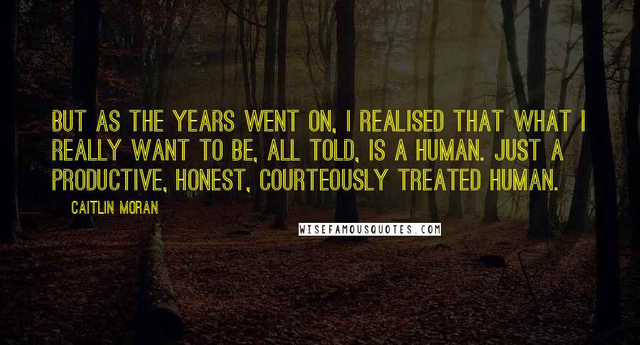 Caitlin Moran Quotes: But as the years went on, I realised that what I really want to be, all told, is a human. Just a productive, honest, courteously treated human.