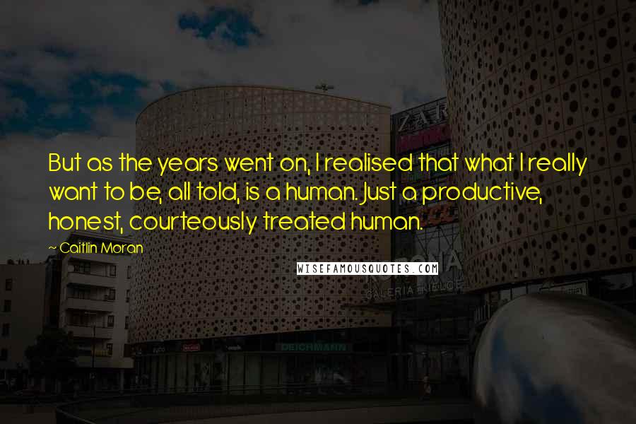 Caitlin Moran Quotes: But as the years went on, I realised that what I really want to be, all told, is a human. Just a productive, honest, courteously treated human.