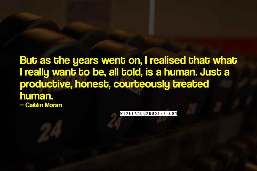 Caitlin Moran Quotes: But as the years went on, I realised that what I really want to be, all told, is a human. Just a productive, honest, courteously treated human.