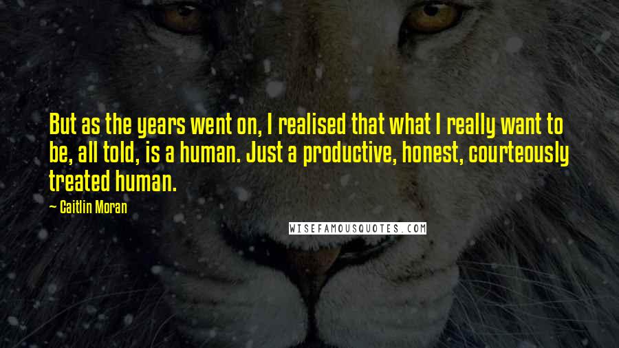 Caitlin Moran Quotes: But as the years went on, I realised that what I really want to be, all told, is a human. Just a productive, honest, courteously treated human.