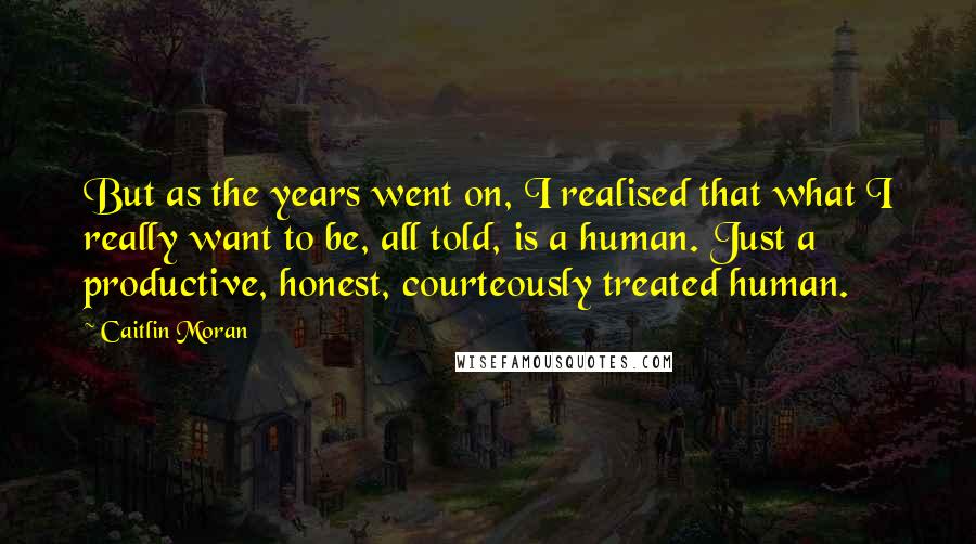 Caitlin Moran Quotes: But as the years went on, I realised that what I really want to be, all told, is a human. Just a productive, honest, courteously treated human.