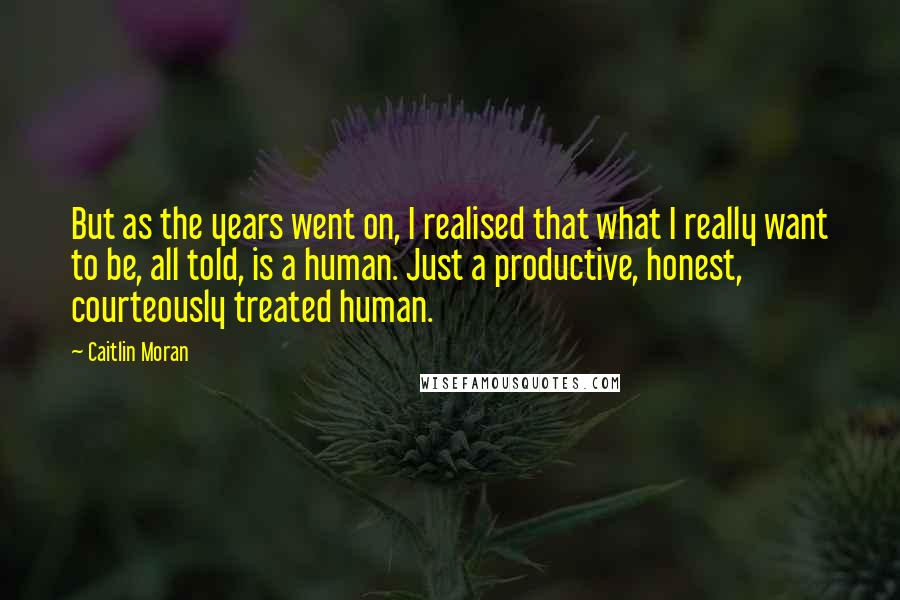 Caitlin Moran Quotes: But as the years went on, I realised that what I really want to be, all told, is a human. Just a productive, honest, courteously treated human.